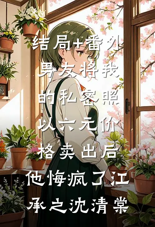 结局+番外男友将我的私密照以六元价格卖出后，他悔疯了江承之沈清棠