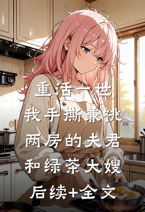 重活一世，我手撕兼祧两房的夫君和绿茶大嫂后续+全文