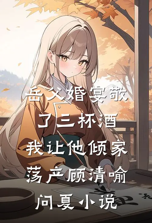 岳父婚宴敬了三杯酒，我让他倾家荡产顾清喻问夏小说
