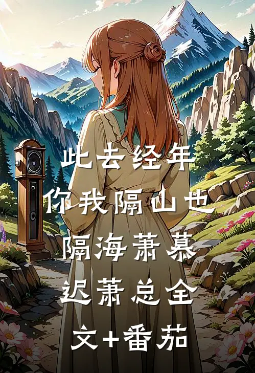 此去经年，你我隔山也隔海萧慕迟萧总全文+番茄