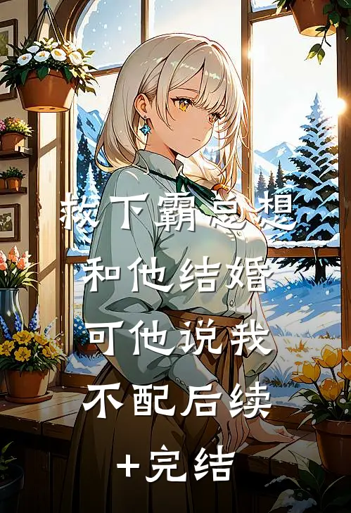 救下霸总想和他结婚，可他说我不配后续+完结