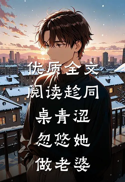 优质全文阅读趁同桌青涩，忽悠她做老婆