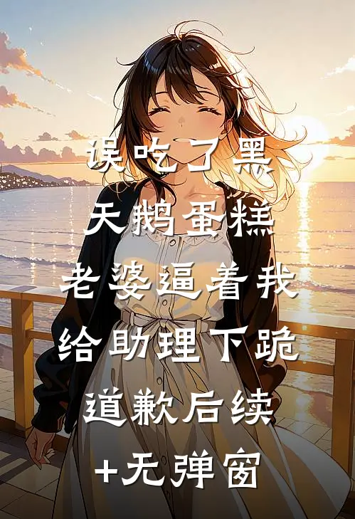 误吃了黑天鹅蛋糕，老婆逼着我给助理下跪道歉后续+无弹窗