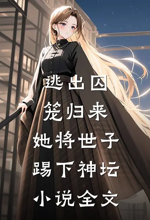 逃出囚笼归来，她将世子踢下神坛小说全文