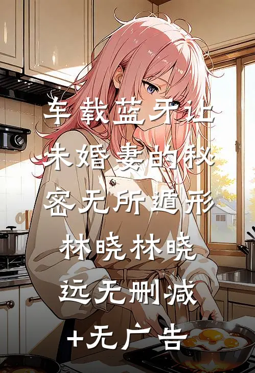 车载蓝牙让未婚妻的秘密无所遁形林晓林晓远无删减+无广告