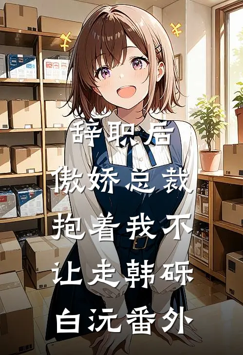 辞职后，傲娇总裁抱着我不让走韩砾白沅 番外