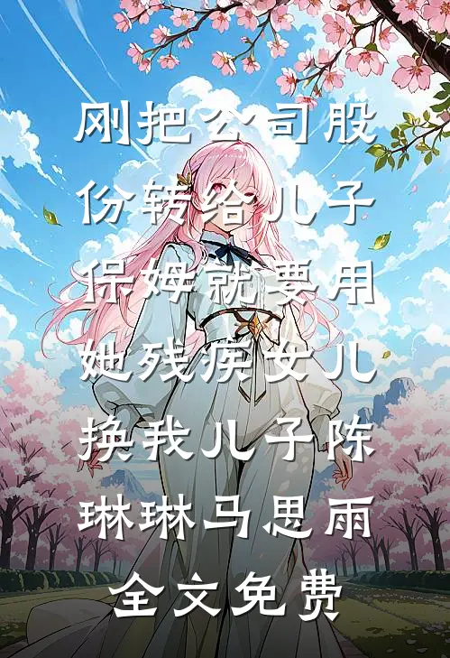 刚把公司股份转给儿子，保姆就要用她残疾女儿换我儿子陈琳琳马思雨全文免费