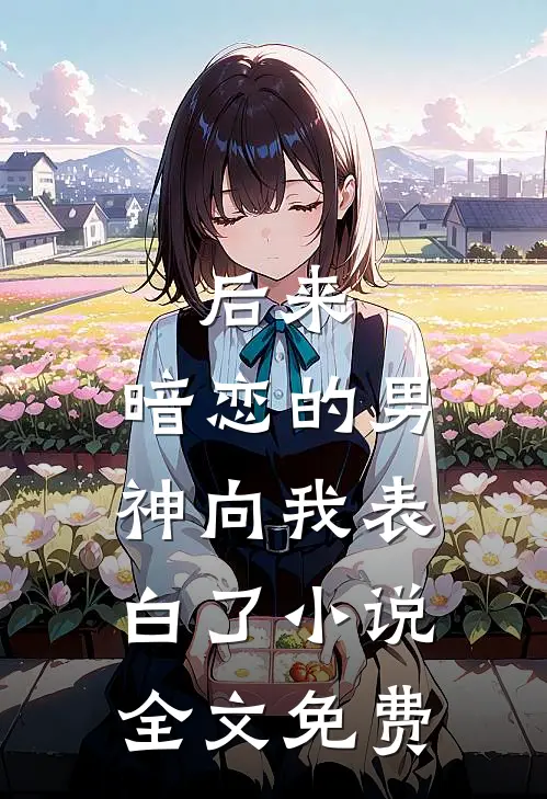 后来，暗恋的男神向我表白了小说全文免费