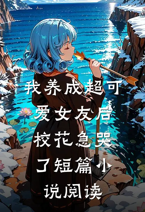 我养成超可爱女友后，校花急哭了短篇小说阅读