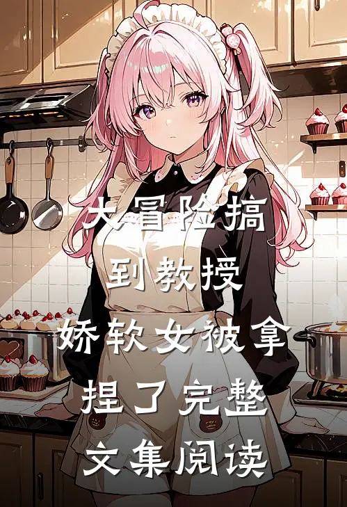大冒险搞到教授，娇软女被拿捏了完整文集阅读