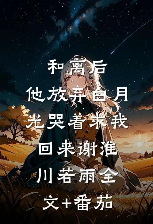 和离后，他放弃白月光哭着求我回来谢淮川若雨全文+番茄