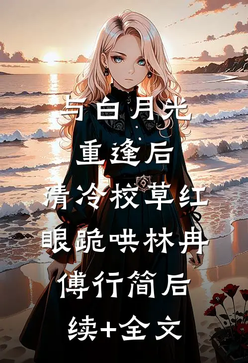 与白月光重逢后，清冷校草红眼跪哄林冉傅行简后续+全文