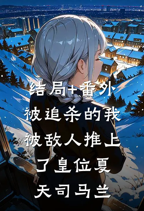 结局+番外被追杀的我，被敌人推上了皇位夏天司马兰
