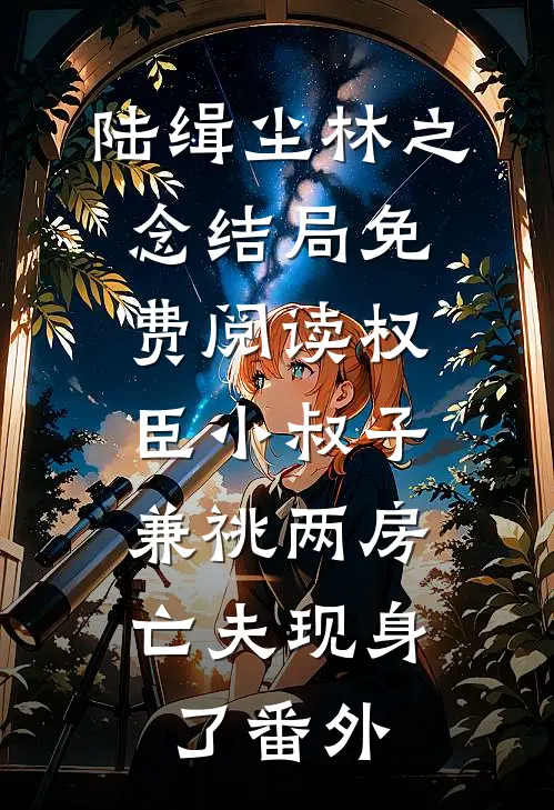 陆缉尘林之念结局免费阅读权臣小叔子兼祧两房，亡夫现身了番外