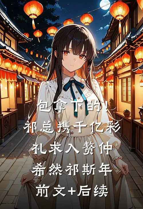 包拿下的！祁总携千亿彩礼求入赘仲希然祁斯年前文+后续