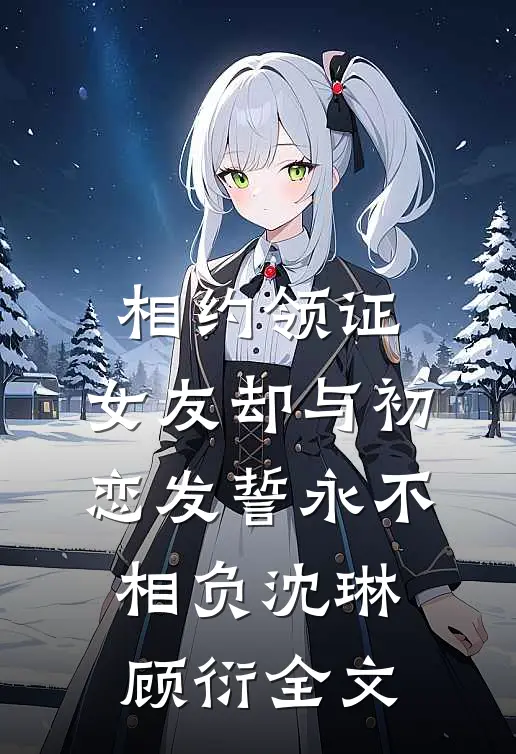 相约领证，女友却与初恋发誓永不相负沈琳顾衍全文