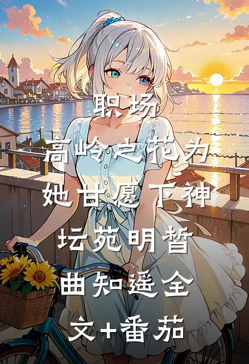 职场：高岭之花为她甘愿下神坛苑明皙曲知遥全文+番茄